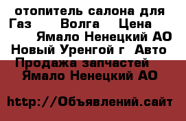 отопитель салона для Газ 3210 Волга. › Цена ­ 5 000 - Ямало-Ненецкий АО, Новый Уренгой г. Авто » Продажа запчастей   . Ямало-Ненецкий АО